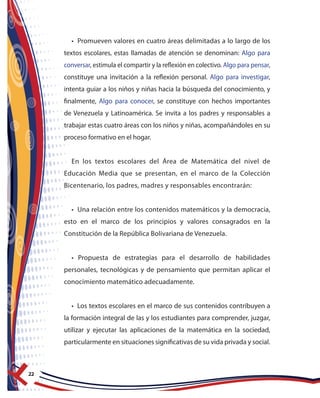 22
• Promueven valores en cuatro áreas delimitadas a lo largo de los
textos escolares, estas llamadas de atención se denominan: Algo para
conversar, estimula el compartir y la reflexión en colectivo. Algo para pensar,
constituye una invitación a la reflexión personal. Algo para investigar,
intenta guiar a los niños y niñas hacia la búsqueda del conocimiento, y
finalmente, Algo para conocer, se constituye con hechos importantes
de Venezuela y Latinoamérica. Se invita a los padres y responsables a
trabajar estas cuatro áreas con los niños y niñas, acompañándoles en su
proceso formativo en el hogar.
En los textos escolares del Área de Matemática del nivel de
Educación Media que se presentan, en el marco de la Colección
Bicentenario, los padres, madres y responsables encontrarán:
• Una relación entre los contenidos matemáticos y la democracia,
esto en el marco de los principios y valores consagrados en la
Constitución de la República Bolivariana de Venezuela.
• Propuesta de estrategias para el desarrollo de habilidades
personales, tecnológicas y de pensamiento que permitan aplicar el
conocimiento matemático adecuadamente.
• Los textos escolares en el marco de sus contenidos contribuyen a
la formación integral de las y los estudiantes para comprender, juzgar,
utilizar y ejecutar las aplicaciones de la matemática en la sociedad,
particularmente en situaciones significativas de su vida privada y social.
 