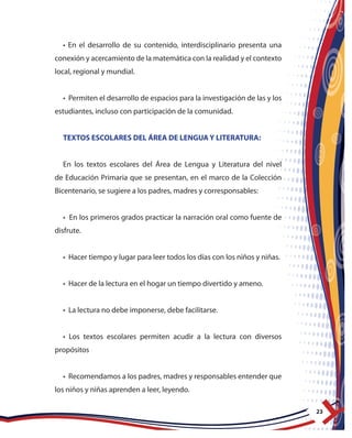 23
• En el desarrollo de su contenido, interdisciplinario presenta una
conexión y acercamiento de la matemática con la realidad y el contexto
local, regional y mundial.
• Permiten el desarrollo de espacios para la investigación de las y los
estudiantes, incluso con participación de la comunidad.
TEXTOS ESCOLARES DEL ÁREA DE LENGUA Y LITERATURA:
En los textos escolares del Área de Lengua y Literatura del nivel
de Educación Primaria que se presentan, en el marco de la Colección
Bicentenario, se sugiere a los padres, madres y corresponsables:
• En los primeros grados practicar la narración oral como fuente de
disfrute.
• Hacer tiempo y lugar para leer todos los días con los niños y niñas.
• Hacer de la lectura en el hogar un tiempo divertido y ameno.
• La lectura no debe imponerse, debe facilitarse.
• Los textos escolares permiten acudir a la lectura con diversos
propósitos
• Recomendamos a los padres, madres y responsables entender que
los niños y niñas aprenden a leer, leyendo.
 