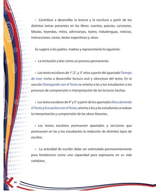 24
• Contribuir a desarrollar la lectura y la escritura a partir de los
distintos temas presentes en los libros: cuentos, poesías, canciones,
fábulas, leyendas, mitos, adivinanzas, teatro, trabalenguas, noticias,
instrucciones, cartas, textos expositivos y, otros.
Se sugiere a los padres, madres y representante lo siguiente:
• La invitación a leer como un proceso permanente.
• Los texto escolares de 1°,2°, y 3° años a partir del apartadoTiempo
de Leer invita a desarrollar lectura oral y silenciosa del texto. En la
sección Dialogando con el Texto se orienta a las y los estudiantes a los
procesos de comprensión e interpretación de las lecturas hechas.
• Los texto escolares de 4° y 5° a partir de los apartados Descubriendo
elTexto y Encuentro con elTexto, orienta a los y las estudiantes a realizar
la interpretación y comprensión de las obras literarias.
• Los textos escolares promueven apartados y secciones que
promueven en las y los estudiantes la redacción de distintos tipos de
escritos.
• La actividad de escribir debe ser estimulada permanentemente
para fortalecerse como una capacidad para expresarse en su vida
cotidiana.
 