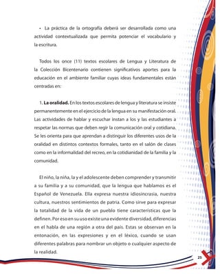 25
• La práctica de la ortografía deberá ser desarrollada como una
actividad contextualizada que permita potenciar el vocabulario y
la escritura.
Todos los once (11) textos escolares de Lengua y Literatura de
la Colección Bicentenario contienen significativos aportes para la
educación en el ambiente familiar cuyas ideas fundamentales están
centradas en:
1. La oralidad. En los textos escolares de lengua y literatura se insiste
permanentemente en el ejercicio de la lengua en su manifestación oral.
Las actividades de hablar y escuchar instan a los y las estudiantes a
respetar las normas que deben regir la comunicación oral y cotidiana.
Se les orienta para que aprendan a distinguir los diferentes usos de la
oralidad en distintos contextos formales, tanto en el salón de clases
como en la informalidad del recreo, en la cotidianidad de la familia y la
comunidad.
El niño, la niña, la y el adolescente deben comprender y transmitir
a su familia y a su comunidad, que la lengua que hablamos es el
Español de Venezuela. Ella expresa nuestra idiosincrasia, nuestra
cultura, nuestros sentimientos de patria. Como sirve para expresar
la totalidad de la vida de un pueblo tiene características que la
definen. Por eso en su uso existe una evidente diversidad, diferencias
en el habla de una región a otra del país. Estas se observan en la
entonación, en las expresiones y en el léxico, cuando se usan
diferentes palabras para nombrar un objeto o cualquier aspecto de
la realidad.
 
