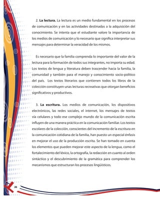 26
2. La lectura. La lectura es un medio fundamental en los procesos
de comunicación y en las actividades destinadas a la adquisición del
conocimiento. Se intenta que el estudiante valore la importancia de
los medios de comunicación y lo necesario que significa interpretar sus
mensajes para determinar la veracidad de los mismos.
Es necesario que la familia comprenda lo importante del valor de la
lectura para la formación de todos sus integrantes, no importa su edad.
Los textos de lengua y literatura deben trascender hacia la familia, la
comunidad y también para el manejo y conocimiento socio-político
del país. Los textos literarios que contienen todos los libros de la
colección constituyen unas lecturas recreativas que otorgan beneficios
significativos y productivos.
3. La escritura. Los medios de comunicación, los dispositivos
electrónicos, las redes sociales, el internet, los mensajes de textos
vía celulares y todo ese complejo mundo de la comunicación escrita
influyen de una manera práctica en la comunicación familiar. Los textos
escolares de la colección, conscientes del incremento de la escritura en
la comunicación cotidiana de la familia, han puesto un especial énfasis
en mejorar el uso de la producción escrita. Se han tomado en cuenta
los elementos que pueden mejorar este aspecto de la lengua, como el
fortalecimiento del léxico, la ortografía, la redacción en cuanto al orden
sintáctico y el descubrimiento de la gramática para comprender los
mecanismos que estructuran los procesos lingüísticos.
 