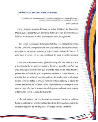 27
TEXTOS ESCOLARES DEL ÁREA DE ARTES:
“La palabra arte puede querer decir cosas distintas en épocas y lugares diferentes…
seamos conscientes que el Arte con mayúscula no existe”.
Ernst Gombrich
En los textos escolares del área de Artes del Nivel de Educación
Media que se presentan, en el marco de la Colección Bicentenario, se
informa a los padres, madres y corresponsables, lo siguiente:
• Los textos escolares de Educación Artística (1er año) y Recorriendo
el arte (2do año), rompen con la estructura clásica del arte encerrada
en espacios de cuatro paredes y sujetas con camisas de fuerza. El
arte está presente en la vida cotidiana. Es una creación humana.
• Los textos de una manera generalizada y efectiva, acerca el arte
a la mayoría de los sujetos sociales, donde es posible enseñar esta
área. Hay quienes sostienen que el artista nace, no se hace. Muchos
profesores enfatizarán que no pueden enseñar a la estudiante o al
estudiante a ser artista. Estas afirmaciones dependerán de la ideología
que se fomente sobre el arte, su función en la sociedad y la figura del
artista. Depende de ustedes como responsables y corresponsables
que se haga efectiva la interacción de los contenidos de cada uno de
estos textos con la sociedad estudiantil.
• Te invitamos a que con los textos escolares, orientes a tu hija o
hijo a sensibilizarlos ante la realidad donde se desenvuelven, logrando
que sean capaces de emitir juicios artísticos ante su contexto.
 