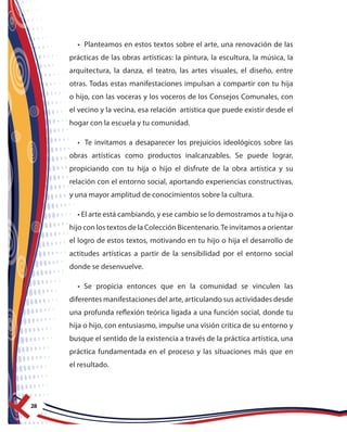 28
• Planteamos en estos textos sobre el arte, una renovación de las
prácticas de las obras artísticas: la pintura, la escultura, la música, la
arquitectura, la danza, el teatro, las artes visuales, el diseño, entre
otras. Todas estas manifestaciones impulsan a compartir con tu hija
o hijo, con las voceras y los voceros de los Consejos Comunales, con
el vecino y la vecina, esa relación artística que puede existir desde el
hogar con la escuela y tu comunidad.
• Te invitamos a desaparecer los prejuicios ideológicos sobre las
obras artísticas como productos inalcanzables. Se puede lograr,
propiciando con tu hija o hijo el disfrute de la obra artística y su
relación con el entorno social, aportando experiencias constructivas,
y una mayor amplitud de conocimientos sobre la cultura.
• El arte está cambiando, y ese cambio se lo demostramos a tu hija o
hijo con los textos de la Colección Bicentenario.Te invitamos a orientar
el logro de estos textos, motivando en tu hijo o hija el desarrollo de
actitudes artísticas a partir de la sensibilidad por el entorno social
donde se desenvuelve.
• Se propicia entonces que en la comunidad se vinculen las
diferentes manifestaciones del arte, articulando sus actividades desde
una profunda reflexión teórica ligada a una función social, donde tu
hija o hijo, con entusiasmo, impulse una visión crítica de su entorno y
busque el sentido de la existencia a través de la práctica artística, una
práctica fundamentada en el proceso y las situaciones más que en
el resultado.
 