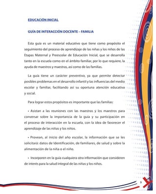 3
EDUCACIÓN INICIAL
GUÍA DE INTERACCIÓN DOCENTE – FAMILIA
Esta guía es un material educativo que tiene como propósito el
seguimiento del proceso de aprendizaje de las niñas y los niños de las
Etapas Maternal y Preescolar de Educación Inicial, que se desarrolla
tanto en la escuela como en el ámbito familiar, por lo que requiere, la
ayuda de maestros y maestras, así como de las familias.
La guía tiene un carácter preventivo, ya que permite detectar
posibles problemas en el desarrollo infantil y las influencias del medio
escolar y familiar, facilitando así su oportuna atención educativa
y social.
Para lograr estos propósitos es importante que las familias:
• Asistan a las reuniones con las maestras y los maestros para
conversar sobre la importancia de la guía y su participación en
el proceso de interacción en la escuela, con la idea de favorecer el
aprendizaje de las niñas y los niños.
• Provean, al inicio del año escolar, la información que se les
solicitará: datos de Identificación, de familiares, de salud y sobre la
alimentación de la niña o el niño.
• Incorporen en la guía cualquiera otra información que consideren
de interés para la salud integral de las niñas y los niños.
 