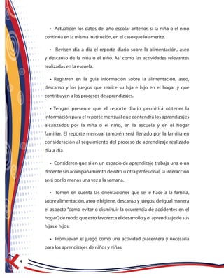 4
• Actualicen los datos del año escolar anterior, si la niña o el niño
continúa en la misma institución, en el caso que lo amerite.
• Revisen día a día el reporte diario sobre la alimentación, aseo
y descanso de la niña o el niño. Así como las actividades relevantes
realizadas en la escuela.
• Registren en la guía información sobre la alimentación, aseo,
descanso y los juegos que realice su hija e hijo en el hogar y que
contribuyen a los procesos de aprendizajes.
• Tengan presente que el reporte diario permitirá obtener la
información para el reporte mensual que contendrá los aprendizajes
alcanzados por la niña o el niño, en la escuela y en el hogar
familiar. El reporte mensual también será llenado por la familia en
consideración al seguimiento del proceso de aprendizaje realizado
día a día.
• Consideren que si en un espacio de aprendizaje trabaja una o un
docente sin acompañamiento de otro u otra profesional, la interacción
será por lo menos una vez a la semana.
• Tomen en cuenta las orientaciones que se le hace a la familia,
sobre alimentación, aseo e higiene, descanso y juegos; de igual manera
el aspecto “como evitar o disminuir la ocurrencia de accidentes en el
hogar”, de modo que esto favorezca el desarrollo y el aprendizaje de sus
hijas e hijos.
• Promuevan el juego como una actividad placentera y necesaria
para los aprendizajes de niños y niñas.
 