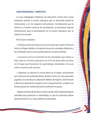 5
GUÍA PEDAGÓGICA – DIDÁCTICA
La Guía Pedagógica Didáctica de Educación Inicial tiene como
propósito orientar la acción educativa que se desarrolla desde las
instituciones y en los espacios comunitarios. Considerando que la
familia es el primer entorno de socialización, se presentan algunas
orientaciones para la participación en la acción educativa que se
realiza en la escuela.
Por lo que se requiere:
• Fortalecer la función docente con las acciones que realice el niño y la
niña en el hogar, debido a la importancia que las estrategias didácticas y
las actividades tienen con la cotidianidad de su entorno familiar.
• Conversar con la o el docente de las actividades que realiza su
hija o hijo en el centro educativo con el fin de desarrollar acciones
en el hogar que favorezcan los aprendizajes alcanzados o los que
están en proceso de alcanzar.
• Organizar un ejercicio o rutina diaria en el hogar caracterizado
por relaciones de profundo afecto, donde el niño y la niña aprendan
jugando, se comuniquen, adquieran hábitos de higiene, alimentación
y descanso. Igualmente cooperen con su grupo familiar, cumplan con
ciertas pautas de comportamiento y disfruten en grupo.
• Apoyarelinterésdelaniñayelniñocuandoesténrealizandoalguna
actividad para potenciar su aprendizaje, lo que les permitirá aplicar
posteriormente en su vida cotidiana lo aprendido.
 