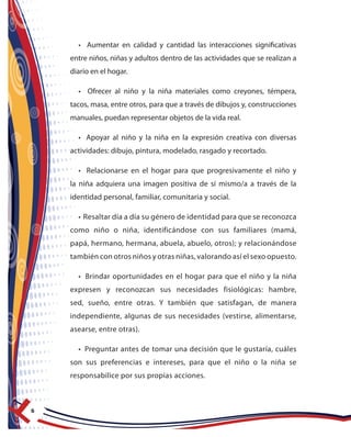 6
• Aumentar en calidad y cantidad las interacciones significativas
entre niños, niñas y adultos dentro de las actividades que se realizan a
diario en el hogar.
• Ofrecer al niño y la niña materiales como creyones, témpera,
tacos, masa, entre otros, para que a través de dibujos y, construcciones
manuales, puedan representar objetos de la vida real.
• Apoyar al niño y la niña en la expresión creativa con diversas
actividades: dibujo, pintura, modelado, rasgado y recortado.
• Relacionarse en el hogar para que progresivamente el niño y
la niña adquiera una imagen positiva de sí mismo/a a través de la
identidad personal, familiar, comunitaria y social.
• Resaltar día a día su género de identidad para que se reconozca
como niño o niña, identificándose con sus familiares (mamá,
papá, hermano, hermana, abuela, abuelo, otros); y relacionándose
también con otros niños y otras niñas, valorando así el sexo opuesto.
• Brindar oportunidades en el hogar para que el niño y la niña
expresen y reconozcan sus necesidades fisiológicas: hambre,
sed, sueño, entre otras. Y también que satisfagan, de manera
independiente, algunas de sus necesidades (vestirse, alimentarse,
asearse, entre otras).
• Preguntar antes de tomar una decisión que le gustaría, cuáles
son sus preferencias e intereses, para que el niño o la niña se
responsabilice por sus propias acciones.
 