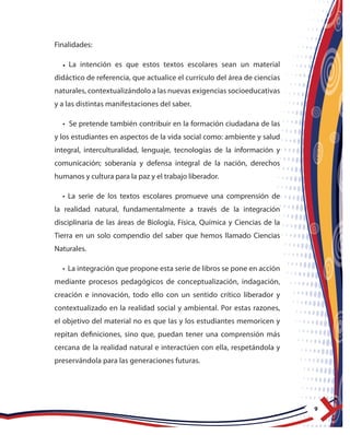 9
Finalidades:
• La intención es que estos textos escolares sean un material
didáctico de referencia, que actualice el currículo del área de ciencias
naturales, contextualizándolo a las nuevas exigencias socioeducativas
y a las distintas manifestaciones del saber.
• Se pretende también contribuir en la formación ciudadana de las
y los estudiantes en aspectos de la vida social como: ambiente y salud
integral, interculturalidad, lenguaje, tecnologías de la información y
comunicación; soberanía y defensa integral de la nación, derechos
humanos y cultura para la paz y el trabajo liberador.
• La serie de los textos escolares promueve una comprensión de
la realidad natural, fundamentalmente a través de la integración
disciplinaria de las áreas de Biología, Física, Química y Ciencias de la
Tierra en un solo compendio del saber que hemos llamado Ciencias
Naturales.
• La integración que propone esta serie de libros se pone en acción
mediante procesos pedagógicos de conceptualización, indagación,
creación e innovación, todo ello con un sentido crítico liberador y
contextualizado en la realidad social y ambiental. Por estas razones,
el objetivo del material no es que las y los estudiantes memoricen y
repitan definiciones, sino que, puedan tener una comprensión más
cercana de la realidad natural e interactúen con ella, respetándola y
preservándola para las generaciones futuras.
 