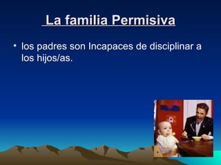 La familia Permisiva   los padres son Incapaces de disciplinar a los hijos/as.  