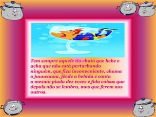 Tem sempre aquele tio chato que bebe e
acha que não está perturbando
ninguém, que fica inconveniente, chama
o juuucaaaa, fééde a bebida e conta
a mesma piada dez vezes e fala coisas que
depois não se lembra, mas que ferem aos
outros.
 