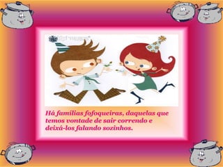 Há famílias fofoqueiras, daquelas que
temos vontade de sair correndo e
deixá-los falando sozinhos.
 