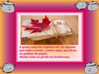 A gente cata um registro ali, de alguém
que sabe e conta, e outro aqui, que ficou
no pedaço de papel.
Muita coisa se perde na lembrança.
 