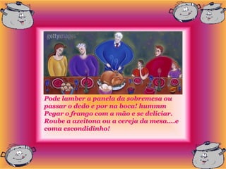 Pode lamber a panela da sobremesa ou
passar o dedo e por na boca! hummm
Pegar o frango com a mão e se deliciar.
Roube a azeitona ou a cereja da mesa....e
coma escondidinho!
 