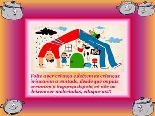 Volte a ser criança e deixem as crianças
brincarem a vontade, desde que os pais
arrumem a bagunça depois, só não as
deixem ser malcriadas, eduque-as!!!
 