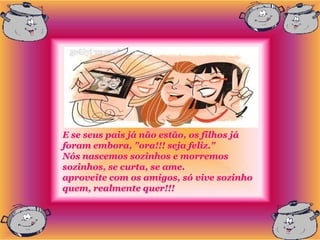 E se seus pais já não estão, os filhos já
foram embora, "ora!!! seja feliz."
Nós nascemos sozinhos e morremos
sozinhos, se curta, se ame.
aproveite com os amigos, só vive sozinho
quem, realmente quer!!!
 
