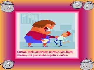 Outras, meio amargas, porque não dizer:
azedas, um querendo engolir o outro.
 