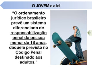 O JOVEM e a lei
“O ordenamento
jurídico brasileiro
prevê um sistema
diferenciado de
responsabilização
penal da pessoa
menor de 18 anos,
daquele previsto no
Código Penal
destinado aos
adultos.”
10
 