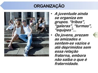 ORGANIZAÇÃO
• A juventude ainda
se organiza em
grupos. “tribos”,
“galeras”, “turmas”,
“equipes”...
• Os jovens, prezam
as amizades e
sentem-se vazios e
até deprimidos sem
essa relação
fraterna, embora
não saiba o que é
fraternidade.
16
 