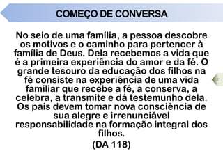 COMEÇO DE CONVERSA
No seio de uma família, a pessoa descobre
os motivos e o caminho para pertencer à
família de Deus. Dela recebemos a vida que
é a primeira experiência do amor e da fé. O
grande tesouro da educação dos filhos na
fé consiste na experiência de uma vida
familiar que recebe a fé, a conserva, a
celebra, a transmite e dá testemunho dela.
Os pais devem tomar nova consciência de
sua alegre e irrenunciável
responsabilidade na formação integral dos
filhos.
(DA 118)
21
 