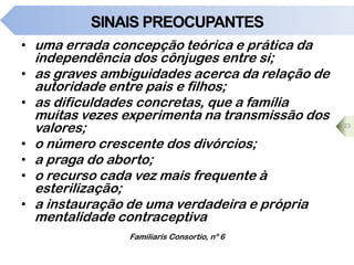 SINAIS PREOCUPANTES
• uma errada concepção teórica e prática da
independência dos cônjuges entre si;
• as graves ambiguidades acerca da relação de
autoridade entre pais e filhos;
• as dificuldades concretas, que a família
muitas vezes experimenta na transmissão dos
valores;
• o número crescente dos divórcios;
• a praga do aborto;
• o recurso cada vez mais frequente à
esterilização;
• a instauração de uma verdadeira e própria
mentalidade contraceptiva
23
Familiaris Consortio, nº 6
 