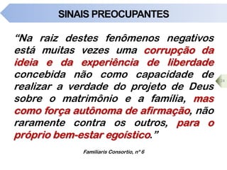 SINAIS PREOCUPANTES
“Na raiz destes fenômenos negativos
está muitas vezes uma corrupção da
ideia e da experiência de liberdade
concebida não como capacidade de
realizar a verdade do projeto de Deus
sobre o matrimônio e a família, mas
como força autônoma de afirmação, não
raramente contra os outros, para o
próprio bem-estar egoístico.”
24
Familiaris Consortio, nº 6
 