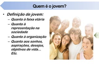 Quem é o jovem?
• Definição de jovem:
– Quanto à faixa etária
– Quanto à
representação na
sociedade
– Quanto à organização
– Quanto aos sonhos,
aspirações, desejos,
objetivos de vida...
Etc.
3
 