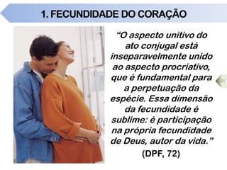 1. FECUNDIDADE DO CORAÇÃO
“O aspecto unitivo do
ato conjugal está
inseparavelmente unido
ao aspecto procriativo,
que é fundamental para
a perpetuação da
espécie. Essa dimensão
da fecundidade é
sublime: é participação
na própria fecundidade
de Deus, autor da vida.”
(DPF, 72)
30
 