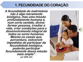 1. FECUNDIDADE DO CORAÇÃO
32
A fecundidade do matrimônio
não é algo meramente
biológico, mas uma missão
profundamente humana e,
num certo sentido, divina:
formar pessoas, irradiar a
vida, criar condições para o
desenvolvimento integral de
todos os seres humanos.
Mesmo os casais que,
porventura, estiverem
impedidos de participar da
fecundidade biológica,
poderão participar
fecundamente dessa missão
mais ampla”.
(cf. DPF, 97)
 