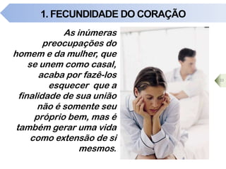 1. FECUNDIDADE DO CORAÇÃO
As inúmeras
preocupações do
homem e da mulher, que
se unem como casal,
acaba por fazê-los
esquecer que a
finalidade de sua união
não é somente seu
próprio bem, mas é
também gerar uma vida
como extensão de si
mesmos.
33
 