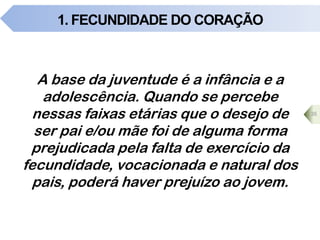 1. FECUNDIDADE DO CORAÇÃO
A base da juventude é a infância e a
adolescência. Quando se percebe
nessas faixas etárias que o desejo de
ser pai e/ou mãe foi de alguma forma
prejudicada pela falta de exercício da
fecundidade, vocacionada e natural dos
pais, poderá haver prejuízo ao jovem.
35
 