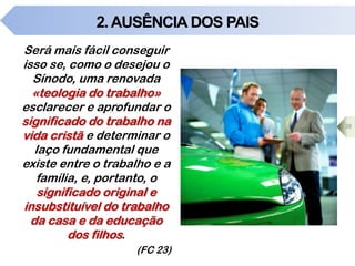 2.AUSÊNCIA DOS PAIS
Será mais fácil conseguir
isso se, como o desejou o
Sínodo, uma renovada
«teologia do trabalho»
esclarecer e aprofundar o
significado do trabalho na
vida cristã e determinar o
laço fundamental que
existe entre o trabalho e a
família, e, portanto, o
significado original e
insubstituível do trabalho
da casa e da educação
dos filhos.
(FC 23)
38
 