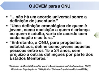 O JOVEM para a ONU
 “…não há um acordo universal sobre a
definição de juventude.”
 “Uma definição cronológica de quem é
jovem, como oposição a quem é criança
ou quem é adulto, varia de acordo com
cada nação e cultura.”
 “Entretanto, a ONU, para propósitos
estatísticos, define como jovens aquelas
pessoas entre os 15 e 24 anos, sem
prejuízo a outras definições por parte dos
Estados Membros.”
4
(Relatório do Comitê Consultor para o Ano Internacional da Juventude, 1981)
Divisão de População da ONU (United Nations Population Division/DESA)
 