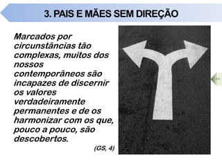 3. PAIS E MÃES SEM DIREÇÃO
Marcados por
circunstâncias tão
complexas, muitos dos
nossos
contemporâneos são
incapazes de discernir
os valores
verdadeiramente
permanentes e de os
harmonizar com os que,
pouco a pouco, são
descobertos.
(GS, 4)
44
 