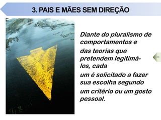 3. PAIS E MÃES SEM DIREÇÃO
46
Diante do pluralismo de
comportamentos e
das teorias que
pretendem legitimá-
los, cada
um é solicitado a fazer
sua escolha segundo
um critério ou um gosto
pessoal.
 