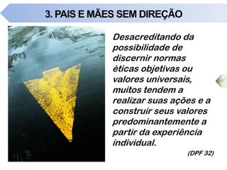 3. PAIS E MÃES SEM DIREÇÃO
47
Desacreditando da
possibilidade de
discernir normas
éticas objetivas ou
valores universais,
muitos tendem a
realizar suas ações e a
construir seus valores
predominantemente a
partir da experiência
individual.
(DPF 32)
 