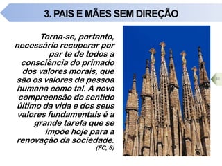 3. PAIS E MÃES SEM DIREÇÃO
Torna-se, portanto,
necessário recuperar por
par te de todos a
consciência do primado
dos valores morais, que
são os valores da pessoa
humana como tal. A nova
compreensão do sentido
último da vida e dos seus
valores fundamentais é a
grande tarefa que se
impõe hoje para a
renovação da sociedade.
(FC, 8)
48
 