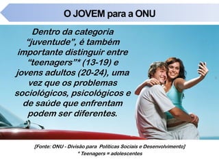 O JOVEM para a ONU
Dentro da categoria
“juventude”, é também
importante distinguir entre
“teenagers”* (13-19) e
jovens adultos (20-24), uma
vez que os problemas
sociológicos, psicológicos e
de saúde que enfrentam
podem ser diferentes.
5
[Fonte: ONU - Divisão para Políticas Sociais e Desenvolvimento]
* Teenagers = adolescentes
 
