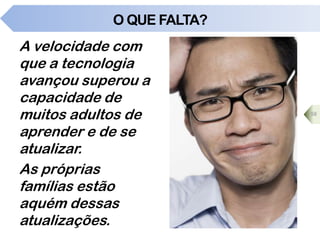 O QUE FALTA?
A velocidade com
que a tecnologia
avançou superou a
capacidade de
muitos adultos de
aprender e de se
atualizar.
As próprias
famílias estão
aquém dessas
atualizações.
58
 