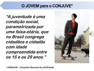 O JOVEM para o CONJUVE*
“A juventude é uma
condição social,
parametrizada por
uma faixa-etária, que
no Brasil congrega
cidadãos e cidadãs
com idade
compreendida entre
os 15 e os 29 anos.”
6
* CONJUVE – Conselho Nacional da JUVEntude.
 