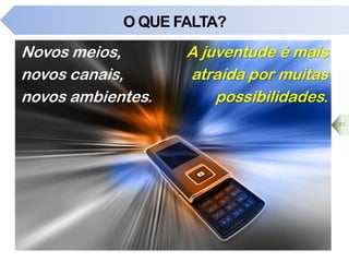 O QUE FALTA?
Novos meios,
novos canais,
novos ambientes.
A juventude é mais
atraída por muitas
possibilidades.
61
 