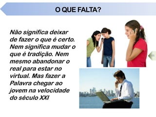 O QUE FALTA?
Não significa deixar
de fazer o que é certo.
Nem significa mudar o
que é tradição. Nem
mesmo abandonar o
real para estar no
virtual. Mas fazer a
Palavra chegar ao
jovem na velocidade
do século XXI
65
 