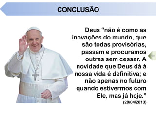 CONCLUSÃO
Deus “não é como as
inovações do mundo, que
são todas provisórias,
passam e procuramos
outras sem cessar. A
novidade que Deus dá à
nossa vida é definitiva; e
não apenas no futuro
quando estivermos com
Ele, mas já hoje.”
(28/04/2013)
69
 