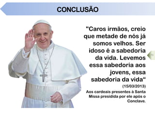 CONCLUSÃO
"Caros irmãos, creio
que metade de nós já
somos velhos. Ser
idoso é a sabedoria
da vida. Levemos
essa sabedoria aos
jovens, essa
sabedoria da vida“
(15/03/2013)
Aos cardeais presentes à Santa
Missa presidida por ele após o
Conclave.
70
 