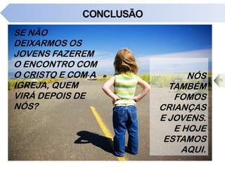 CONCLUSÃO
SE NÃO
DEIXARMOS OS
JOVENS FAZEREM
O ENCONTRO COM
O CRISTO E COM A
IGREJA, QUEM
VIRÁ DEPOIS DE
NÓS?
76
NÓS
TAMBÉM
FOMOS
CRIANÇAS
E JOVENS.
E HOJE
ESTAMOS
AQUI.
 
