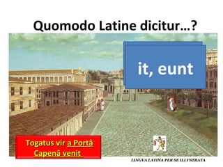 va, van it, eunt Duo viri  ad portam Capenam eunt  Servus umeris duo parva dolia portat Togatus vir  a Portâ Capenâ venit  