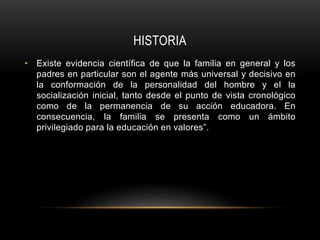 HISTORIA
• Existe evidencia científica de que la familia en general y los
padres en particular son el agente más universal y decisivo en
la conformación de la personalidad del hombre y el la
socialización inicial, tanto desde el punto de vista cronológico
como de la permanencia de su acción educadora. En
consecuencia, la familia se presenta como un ámbito
privilegiado para la educación en valores”.
 