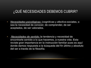 ¿QUÉ NECESIDADES DEBEMOS CUBRIR?
• Necesidades psicológicas: (cognitivas y afectivo-sociales, o
sea la necesidad de conocer, de comprender, de ser
aceptados, de ser valorados.
• Necesidades de sentido: la tendencia y necesidad de
encontrarle sentido a lo que hacemos, a nuestra vida. Esta
reviste gran importancia en la instrucción familiar pues es aquí
donde damos respuesta a la búsqueda del fin último y absoluto
del ser a través de la filosofía.
 
