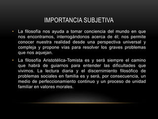 IMPORTANCIA SUBJETIVA
• La filosofía nos ayuda a tomar conciencia del mundo en que
nos encontramos, interrogándonos acerca de él; nos permite
conocer nuestra realidad desde una perspectiva universal y
compleja y propone vías para resolver los graves problemas
que nos aquejan.
• La filosofía Aristotélica-Tomista es y será siempre el camino
que habrá de guiarnos para entender las dificultades que
vivimos. La lectura diaria y el discernimiento filosófico de
problemas sociales en familia es y será, por consecuencia, un
medio de perfeccionamiento continuo y un proceso de unidad
familiar en valores morales.
 
