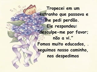 Tropecei em um  estranho que passava e lhe pedi perdão.  Ele respondeu:  “desculpe-me por favor; não a vi.” Fomos muito educados,  .  seguimos nosso caminho, nos despedimos 