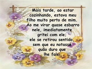 Mais tarde, ao estar cozinhando, estava meu filho muito perto de mim.  Ao me virar quase esbarro nele, imediatamente  gritei com ele;  ele se retirou sentido,  sem que eu notasse  quão duro que  lhe falei. . 